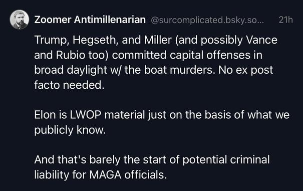 Trump, Hegseth, and Miller (and possibly Vance and Rubio too) committed capital offenses in broad daylight w/ the boat murders. No ex post facto needed.

Elon is LWOP material just on the basis of what we publicly know.

And that's barely the start of potential criminal liability for MAGA officials.